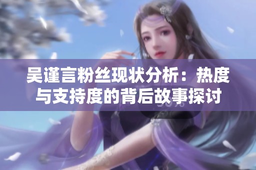 吴谨言粉丝现状分析：热度与支持度的背后故事探讨