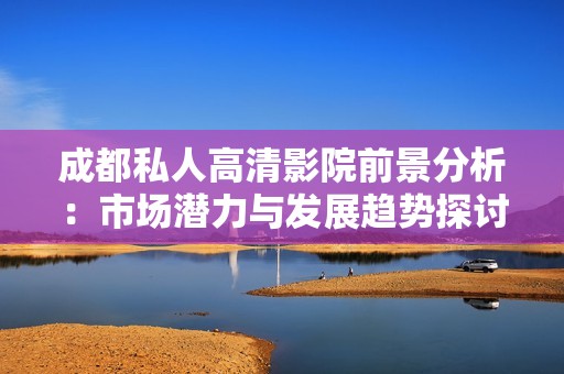 成都私人高清影院前景分析：市场潜力与发展趋势探讨