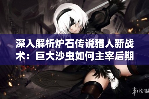深入解析炉石传说猎人新战术：巨大沙虫如何主宰后期游戏