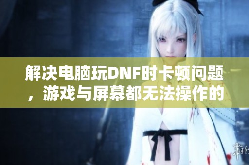 解决电脑玩DNF时卡顿问题，游戏与屏幕都无法操作的原因分析与建议