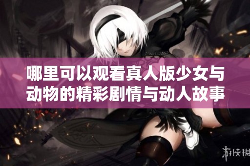 哪里可以观看真人版少女与动物的精彩剧情与动人故事