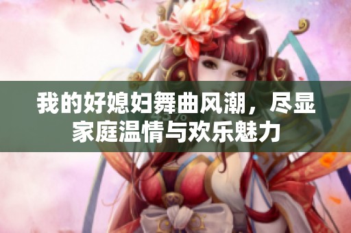 我的好媳妇舞曲风潮，尽显家庭温情与欢乐魅力