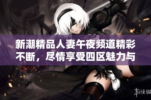 新潮精品人妻午夜频道精彩不断，尽情享受四区魅力与乐趣