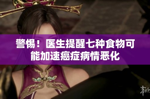警惕！医生提醒七种食物可能加速癌症病情恶化