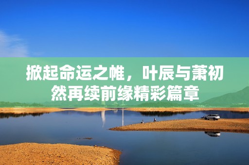 掀起命运之帷，叶辰与萧初然再续前缘精彩篇章