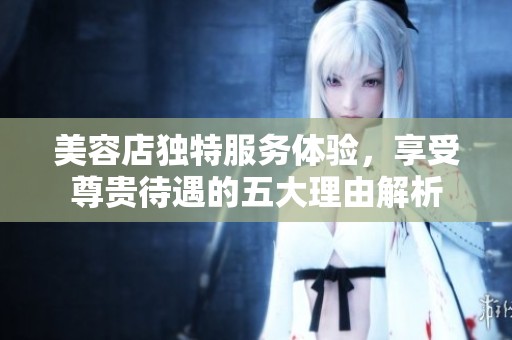 美容店独特服务体验，享受尊贵待遇的五大理由解析