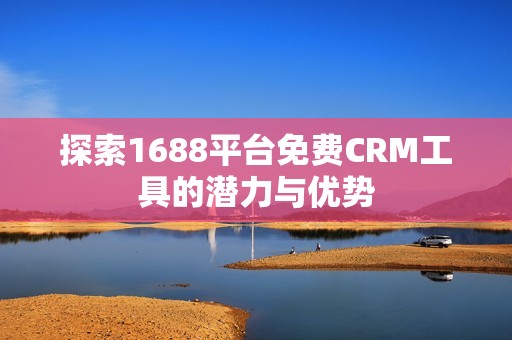 探索1688平台免费CRM工具的潜力与优势