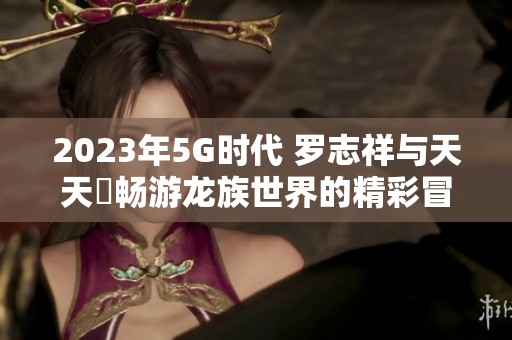 2023年5G时代 罗志祥与天天奭畅游龙族世界的精彩冒险