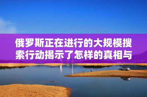 俄罗斯正在进行的大规模搜索行动揭示了怎样的真相与挑战