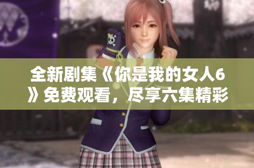 全新剧集《你是我的女人6》免费观看，尽享六集精彩剧情