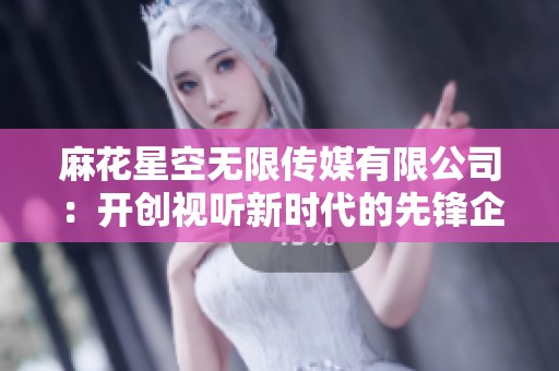 麻花星空无限传媒有限公司：开创视听新时代的先锋企业