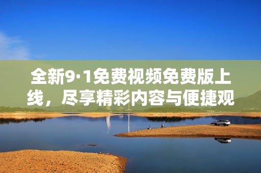 全新9·1免费视频免费版上线，尽享精彩内容与便捷观看体验