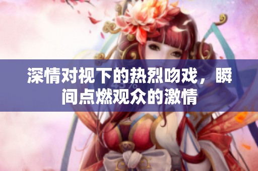 深情对视下的热烈吻戏，瞬间点燃观众的激情