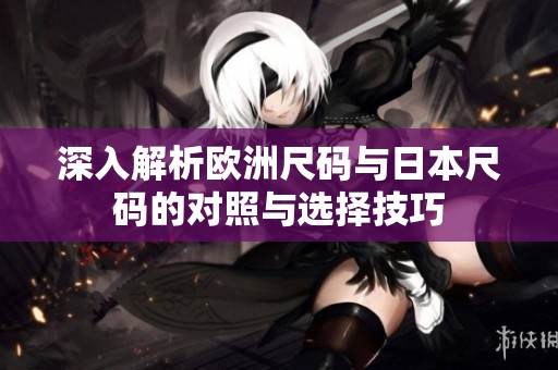 深入解析欧洲尺码与日本尺码的对照与选择技巧