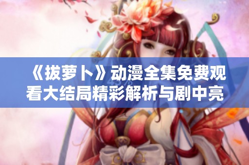 《拔萝卜》动漫全集免费观看大结局精彩解析与剧中亮点回顾