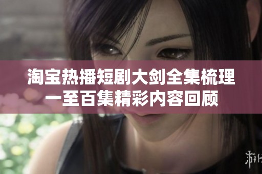 淘宝热播短剧大剑全集梳理一至百集精彩内容回顾
