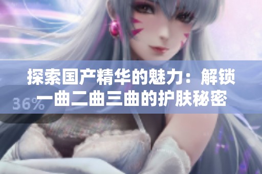 探索国产精华的魅力：解锁一曲二曲三曲的护肤秘密