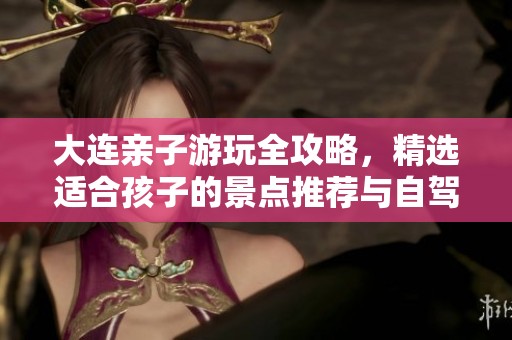 大连亲子游玩全攻略，精选适合孩子的景点推荐与自驾游指南