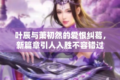 叶辰与萧初然的爱恨纠葛，新篇章引人入胜不容错过