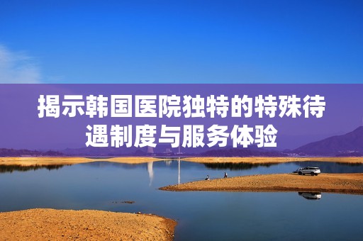 揭示韩国医院独特的特殊待遇制度与服务体验