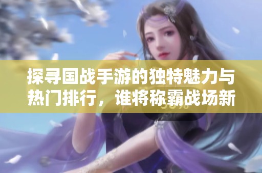探寻国战手游的独特魅力与热门排行，谁将称霸战场新时代