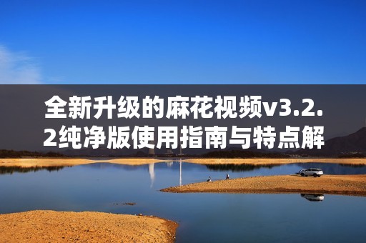 全新升级的麻花视频v3.2.2纯净版使用指南与特点解析