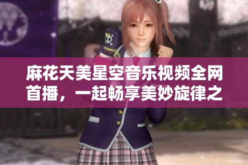 麻花天美星空音乐视频全网首播，一起畅享美妙旋律之旅