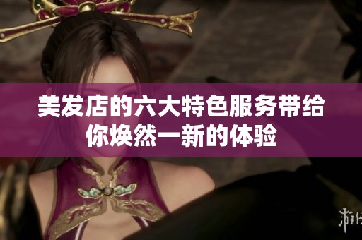 美发店的六大特色服务带给你焕然一新的体验