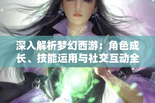 深入解析梦幻西游：角色成长、技能运用与社交互动全攻略