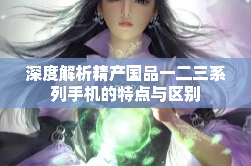 深度解析精产国品一二三系列手机的特点与区别