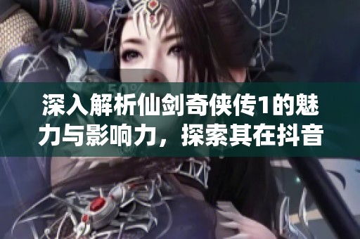 深入解析仙剑奇侠传1的魅力与影响力，探索其在抖音热点中的地位
