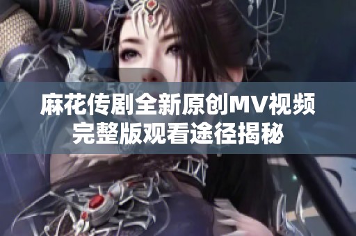 麻花传剧全新原创MV视频完整版观看途径揭秘