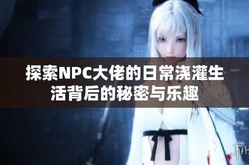 探索NPC大佬的日常浇灌生活背后的秘密与乐趣