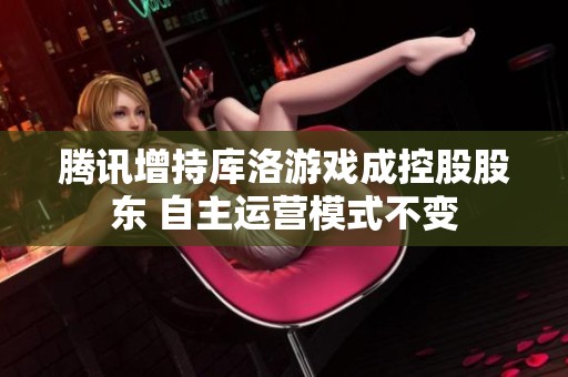 腾讯增持库洛游戏成控股股东 自主运营模式不变