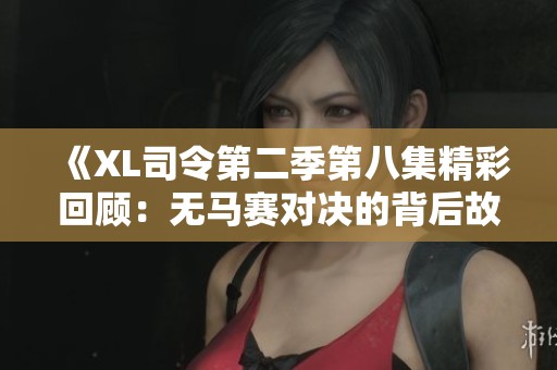 《XL司令第二季第八集精彩回顾：无马赛对决的背后故事》
