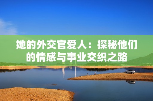 她的外交官爱人：探秘他们的情感与事业交织之路