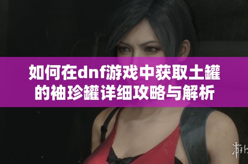 如何在dnf游戏中获取土罐的袖珍罐详细攻略与解析