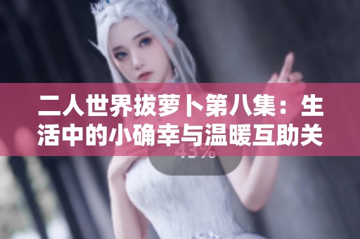 二人世界拔萝卜第八集：生活中的小确幸与温暖互助关系探索