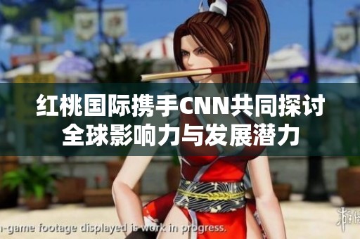 红桃国际携手CNN共同探讨全球影响力与发展潜力