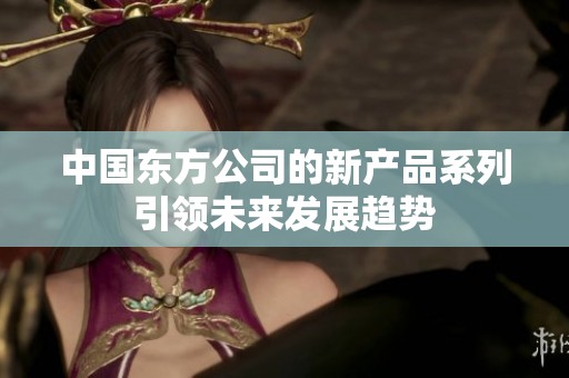 中国东方公司的新产品系列引领未来发展趋势