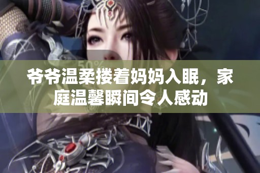 爷爷温柔搂着妈妈入眠，家庭温馨瞬间令人感动