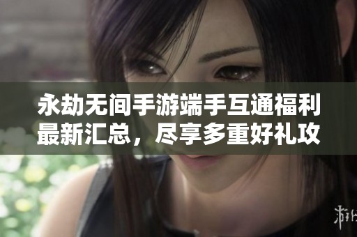 永劫无间手游端手互通福利最新汇总，尽享多重好礼攻略