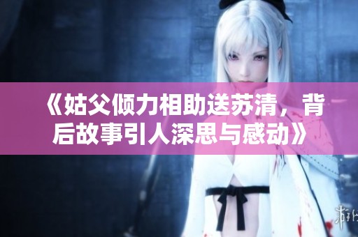 《姑父倾力相助送苏清，背后故事引人深思与感动》