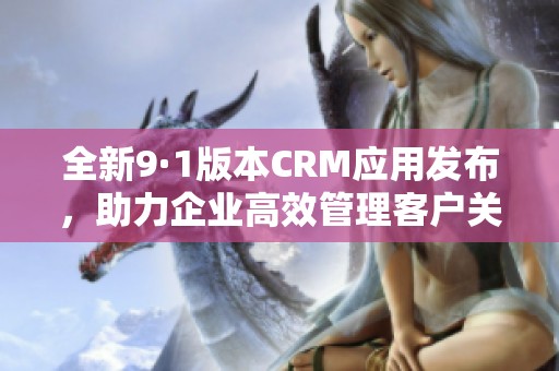 全新9·1版本CRM应用发布，助力企业高效管理客户关系