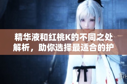 精华液和红桃K的不同之处解析，助你选择最适合的护肤品