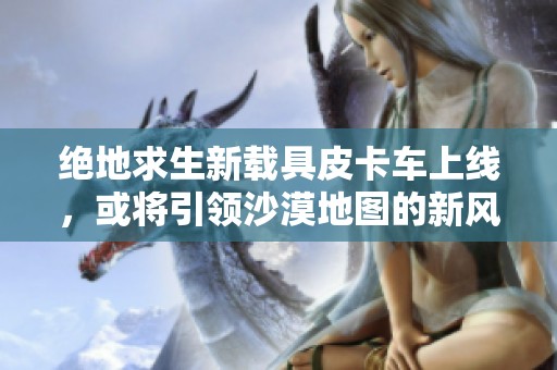 绝地求生新载具皮卡车上线，或将引领沙漠地图的新风潮