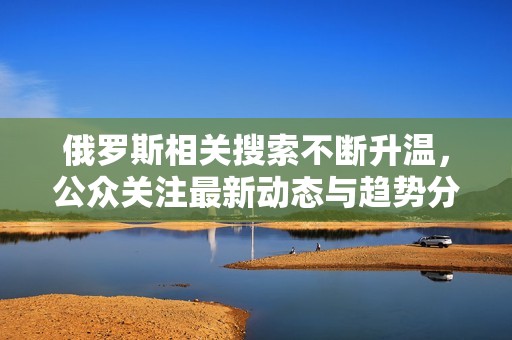 俄罗斯相关搜索不断升温，公众关注最新动态与趋势分析