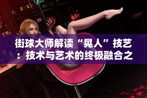 街球大师解读“晃人”技艺：技术与艺术的终极融合之道