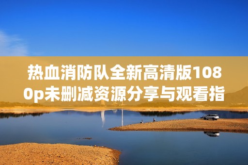 热血消防队全新高清版1080p未删减资源分享与观看指南
