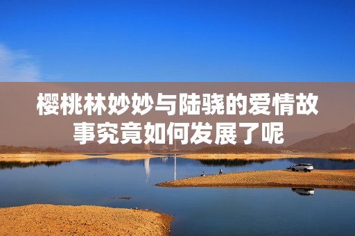 樱桃林妙妙与陆骁的爱情故事究竟如何发展了呢